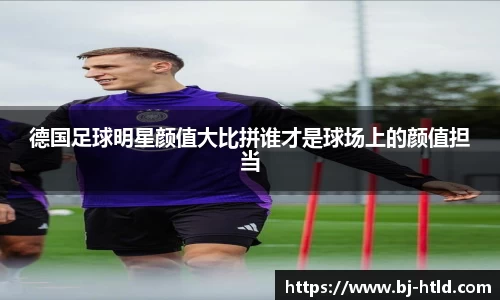 德国足球明星颜值大比拼谁才是球场上的颜值担当